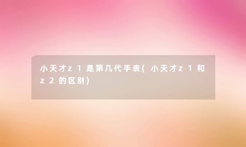 小天才z1是第几代手表(小天才z1和z2的区别) 小天才z1是第几代手表(小天才z1和z2的区别)
