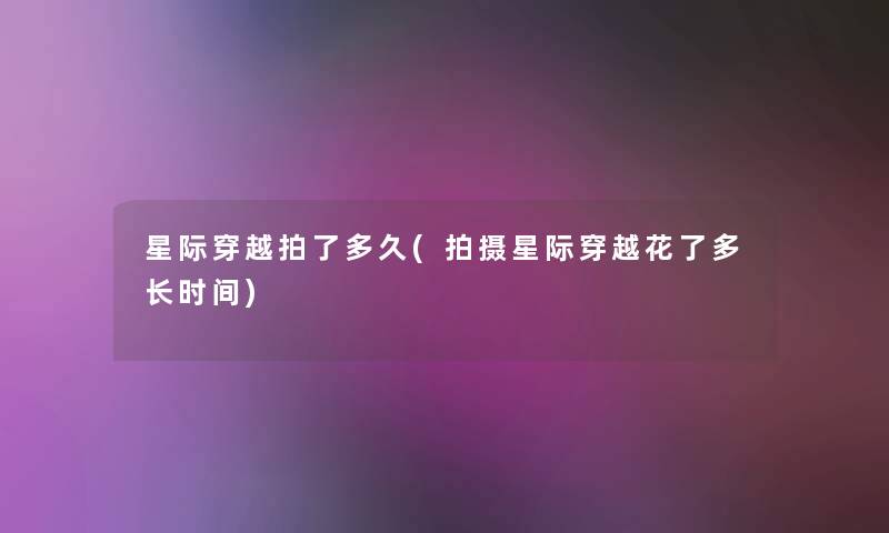 星际穿越拍了多久(拍摄星际穿越花了多长时间)