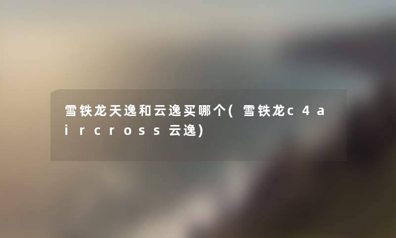 雪铁龙天逸和云逸买哪个(雪铁龙c4aircross云逸) 雪铁龙天逸和云逸买哪个(雪铁龙c4aircross云逸)