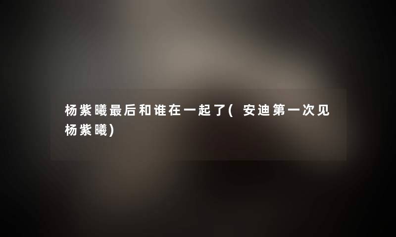 杨紫曦这里要说和谁在一起了(安迪第一次见杨紫曦) 杨紫曦这里要说和谁在一起了(安迪第一次见杨紫曦)