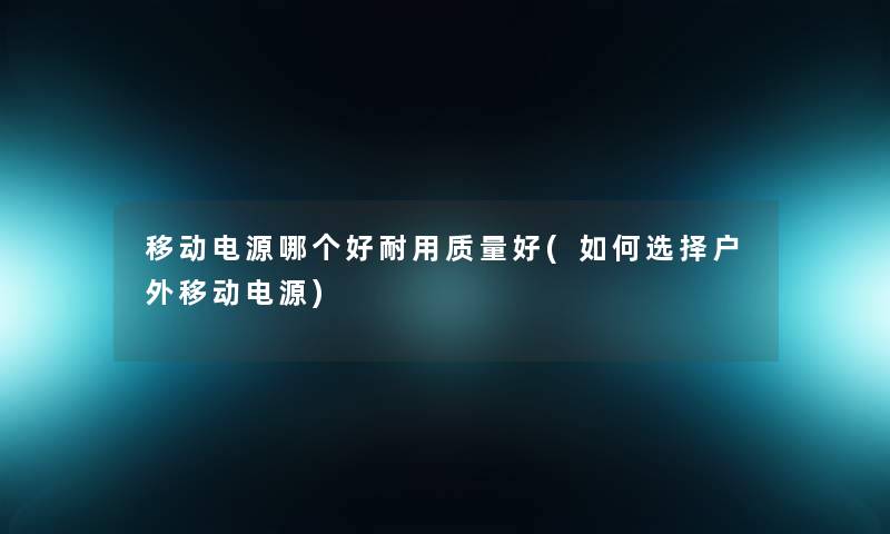 移动电源哪个好耐用质量好(如何选择户外移动电源) 移动电源哪个好耐用质量好(如何选择户外移动电源)