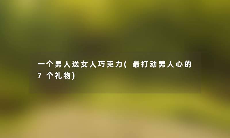 一个男人送女人巧克力(打动男人心的7个礼物) 一个男人送女人巧克力(打动男人心的7个礼物)