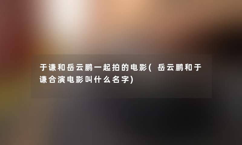 于谦和岳云鹏一起拍的电影(岳云鹏和于谦合演电影叫什么名字) 于谦和岳云鹏一起拍的电影(岳云鹏和于谦合演电影叫什么名字)