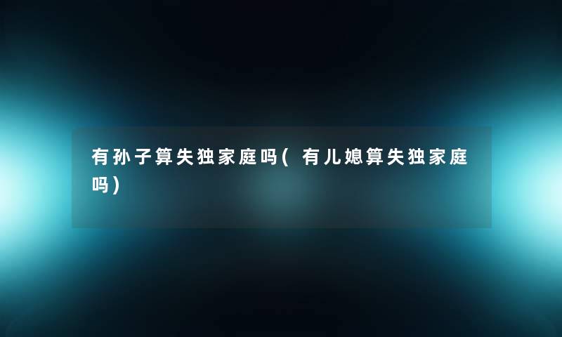 有孙子算失独家庭吗(有儿媳算失独家庭吗) 有孙子算失独家庭吗(有儿媳算失独家庭吗)