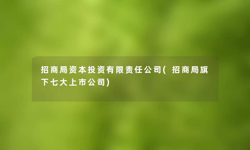 招商局资本投资有限责任公司(招商局旗下七大上市公司) 招商局资本投资有限责任公司(招商局旗下七大上市公司)