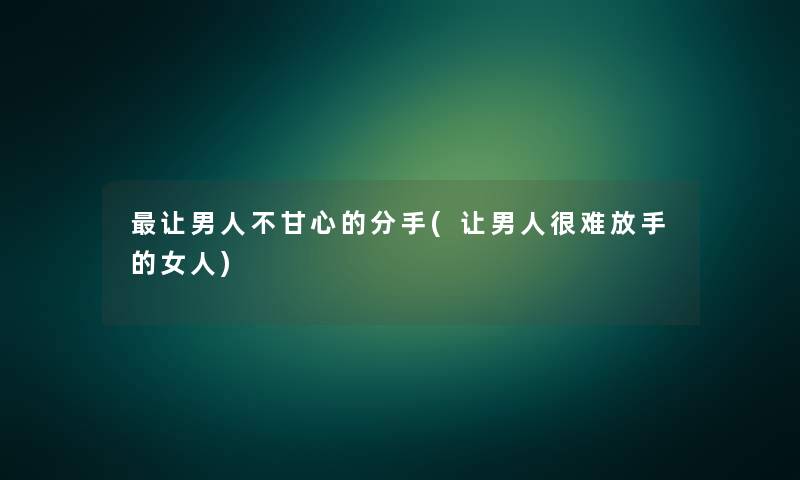 让男人不甘心的分手(让男人很难放手的女人)