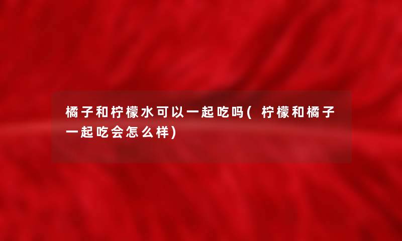 橘子和柠檬水可以一起吃吗(柠檬和橘子一起吃会怎么样) 橘子和柠檬水可以一起吃吗(柠檬和橘子一起吃会怎么样)