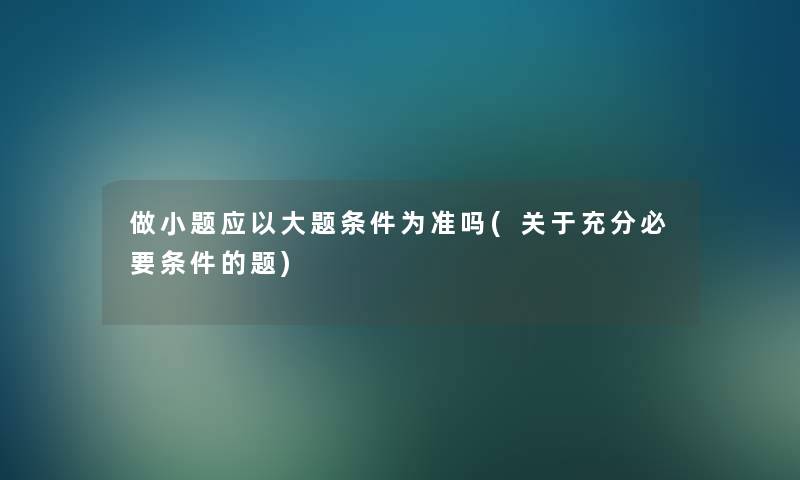做小题应以大题条件为准吗(关于充分必要条件的题) 做小题应以大题条件为准吗(关于充分必要条件的题)