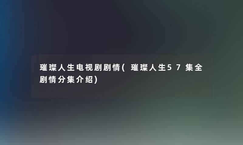 璀璨人生电视剧剧情(璀璨人生57集全剧情分集介绍)