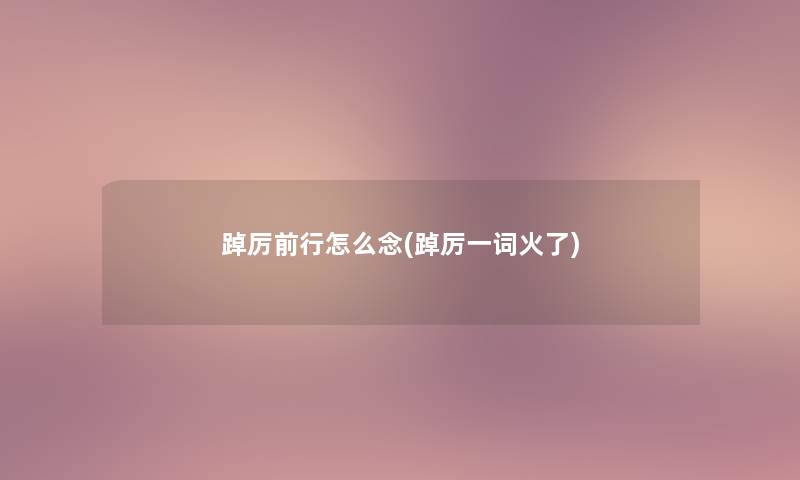 踔厉前行怎么念(踔厉一词火了) 踔厉前行怎么念(踔厉一词火了)