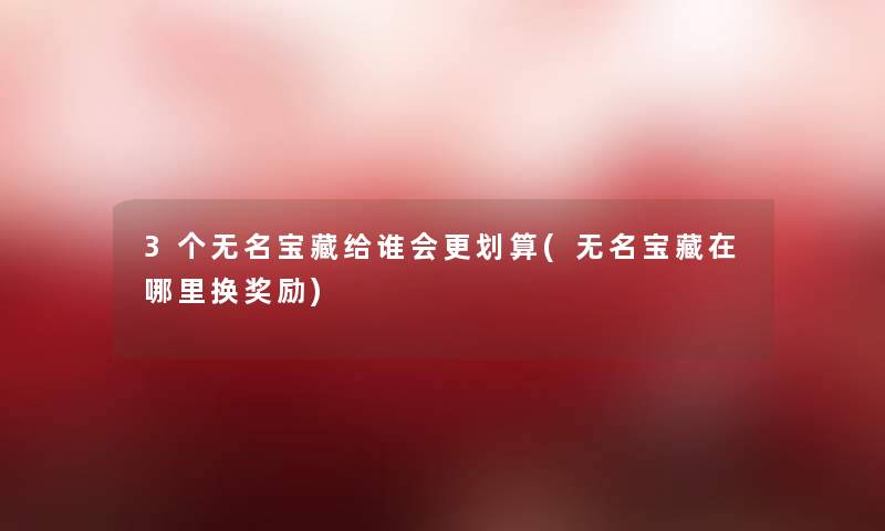 3个无名宝藏给谁会更划算(无名宝藏在哪里换奖励) 3个无名宝藏给谁会更划算(无名宝藏在哪里换奖励)