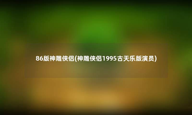 86版神雕侠侣(神雕侠侣1995古天乐版演员) 86版神雕侠侣(神雕侠侣1995古天乐版演员)