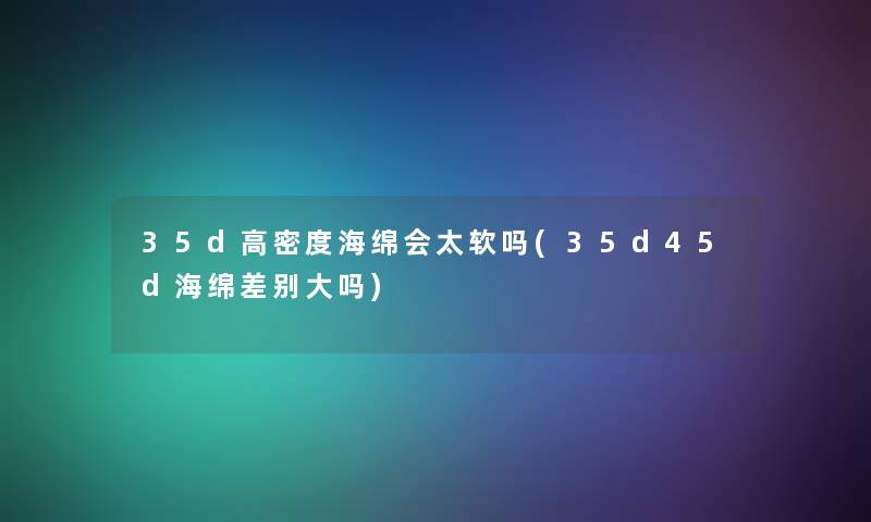35d高密度海绵会太软吗(35d45d海绵差别大吗) 35d高密度海绵会太软吗(35d45d海绵差别大吗)