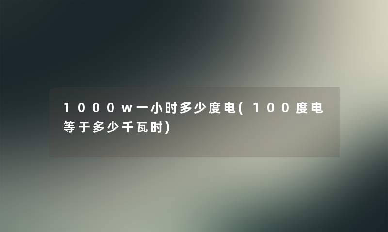 1000w一小时多少度电(100度电等于多少千瓦时) 1000w一小时多少度电(100度电等于多少千瓦时)