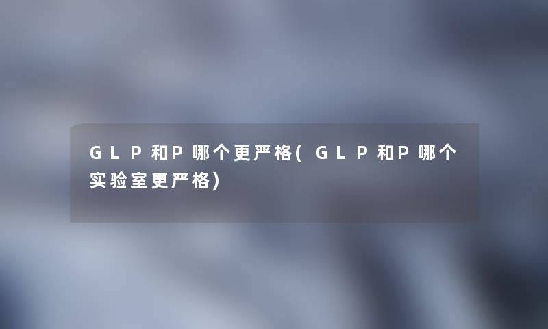 GLP和P哪个更严格(GLP和P哪个实验室更严格)
