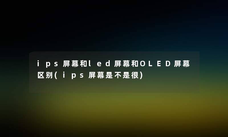 ips屏幕和led屏幕和OLED屏幕区别(ips屏幕是不是很) ips屏幕和led屏幕和OLED屏幕区别(ips屏幕是不是很)