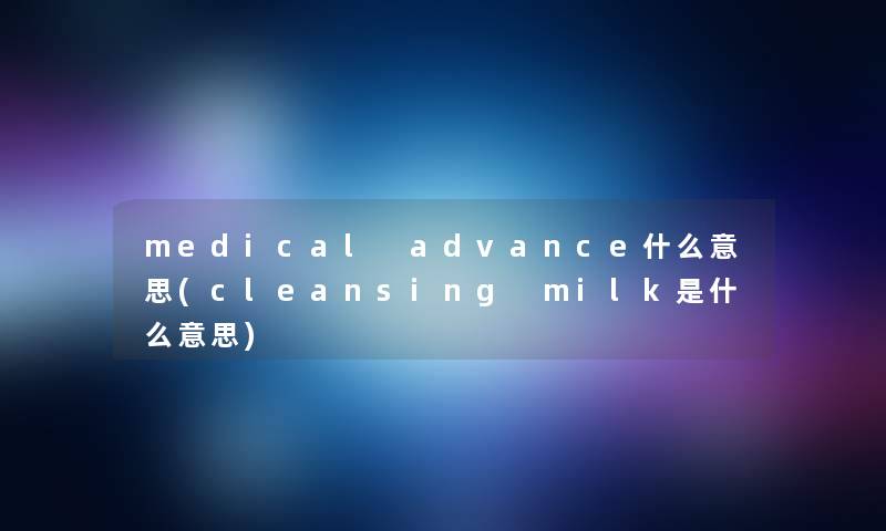 medical advance什么意思(cleansing milk是什么意思) medical advance什么意思(cleansing milk是什么意思)
