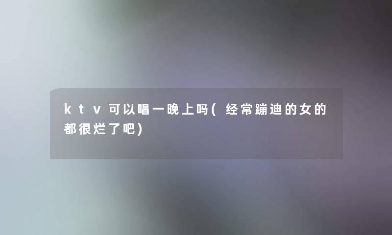 ktv可以唱一晚上吗(经常蹦迪的女的都很烂了吧)