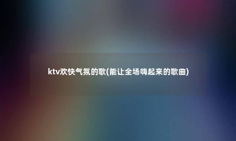 ktv欢快气氛的歌(能让全场嗨起来的歌曲)