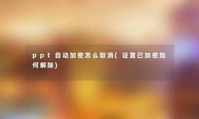 ppt自动加密怎么取消(设置已加密如何解除)