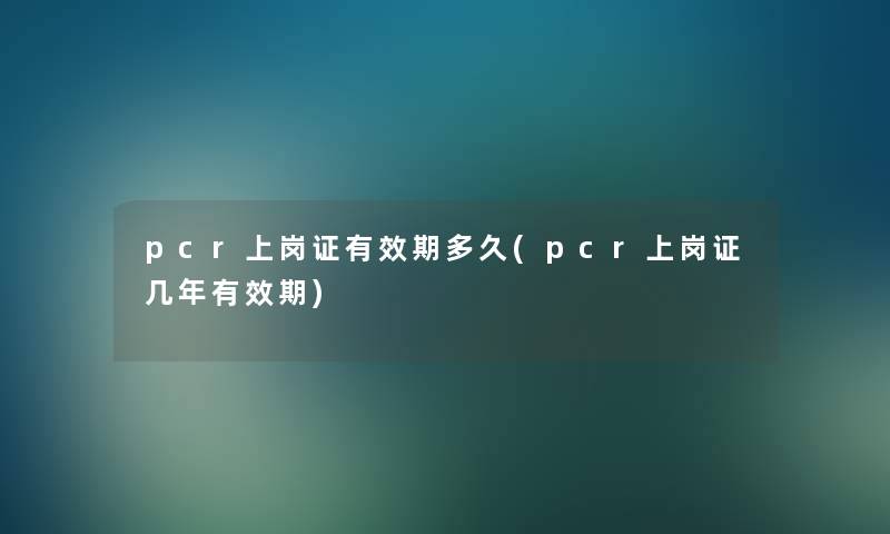 pcr上岗证有效期多久(pcr上岗证几年有效期) pcr上岗证有效期多久(pcr上岗证几年有效期)