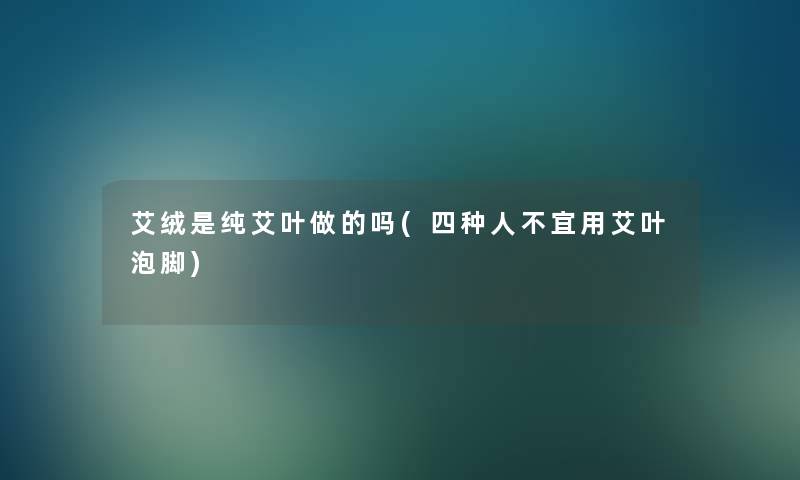 艾绒是纯艾叶做的吗(四种人不宜用艾叶泡脚) 艾绒是纯艾叶做的吗(四种人不宜用艾叶泡脚)