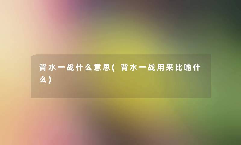 背水一战什么意思(背水一战用来比喻什么) 背水一战什么意思(背水一战用来比喻什么)