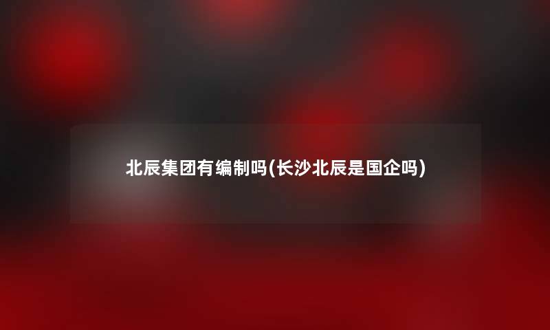 北辰集团有编制吗(长沙北辰是国企吗) 北辰集团有编制吗(长沙北辰是国企吗)