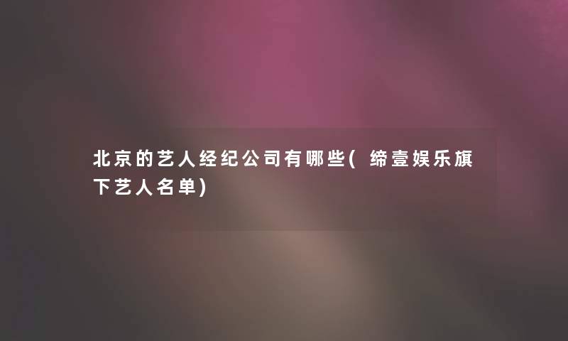 北京的艺人经纪公司有哪些(缔壹娱乐旗下艺人名单) 北京的艺人经纪公司有哪些(缔壹娱乐旗下艺人名单)