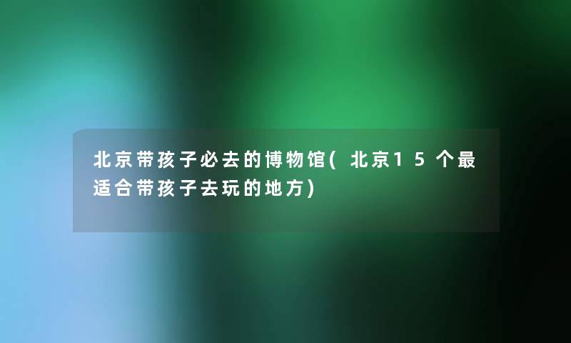 北京带孩子必去的博物馆(北京15个适合带孩子去玩的地方) 北京带孩子必去的博物馆(北京15个适合带孩子去玩的地方)