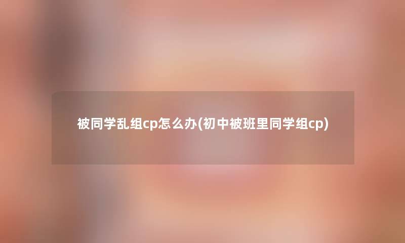 被同学乱组cp怎么办(初中被班里同学组cp) 被同学乱组cp怎么办(初中被班里同学组cp)