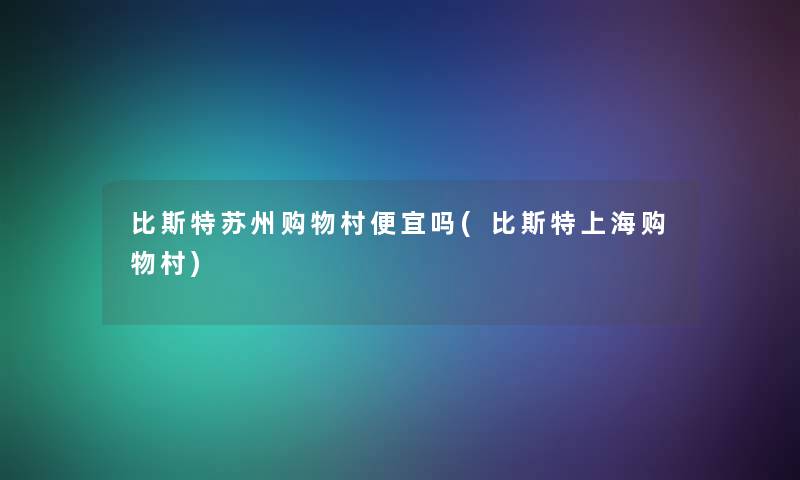比斯特苏州购物村便宜吗(比斯特上海购物村) 比斯特苏州购物村便宜吗(比斯特上海购物村)