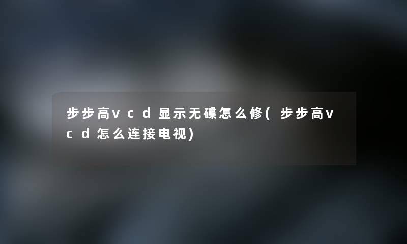 步步高vcd显示无碟怎么修(步步高vcd怎么连接电视)