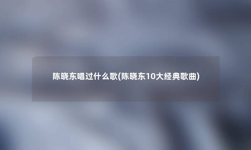 陈晓东唱过什么歌(陈晓东10大经典歌曲) 陈晓东唱过什么歌(陈晓东10大经典歌曲)