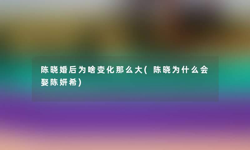 陈晓婚后为啥变化那么大(陈晓为什么会娶陈妍希)
