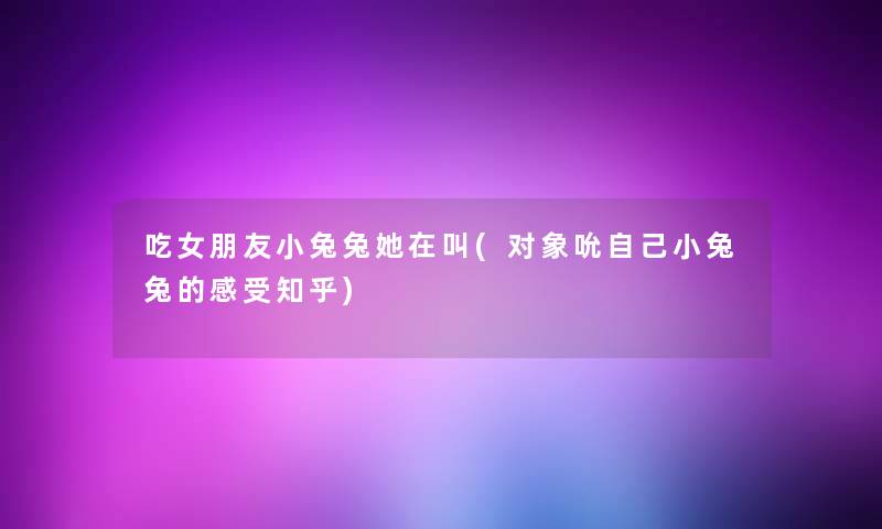 吃女朋友小兔兔她在叫(对象吮自己小兔兔的感受知乎) 吃女朋友小兔兔她在叫(对象吮自己小兔兔的感受知乎)