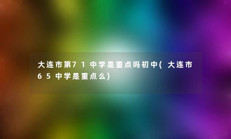 大连市第71中学是重点吗初中(大连市65中学是重点么)