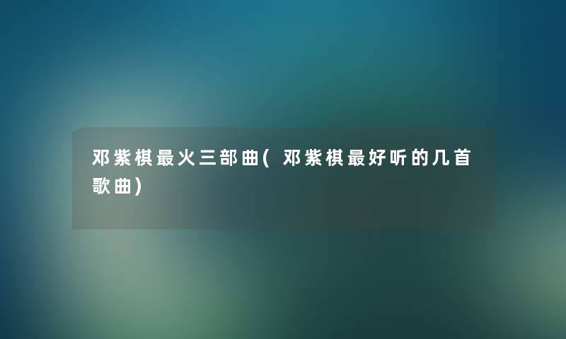 邓紫棋火三部曲(邓紫棋好听的几首歌曲)