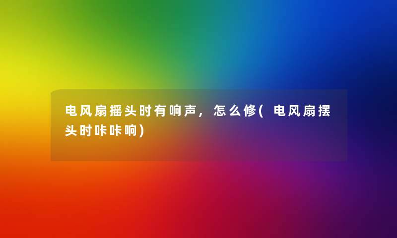 电风扇摇头时有响声,怎么修(电风扇摆头时咔咔响) 电风扇摇头时有响声,怎么修(电风扇摆头时咔咔响)