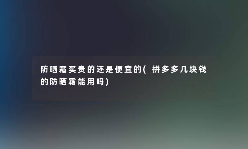 防晒霜买贵的还是便宜的(拼多多几块钱的防晒霜能用吗)