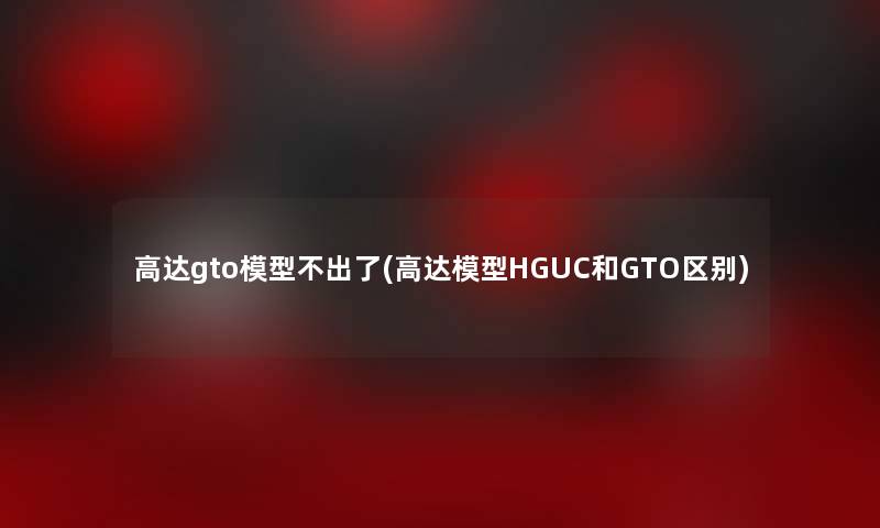 高达gto不出了(高达HGUC和GTO区别) 高达gto不出了(高达HGUC和GTO区别)