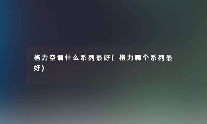 格力空调什么系列好(格力哪个系列好) 格力空调什么系列好(格力哪个系列好)