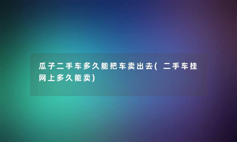 瓜子二手车多久能把车卖出去(二手车挂网上多久能卖) 瓜子二手车多久能把车卖出去(二手车挂网上多久能卖)