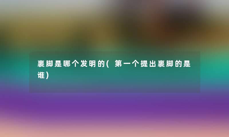 裹脚是哪个发明的(第一个提出裹脚的是谁) 裹脚是哪个发明的(第一个提出裹脚的是谁)