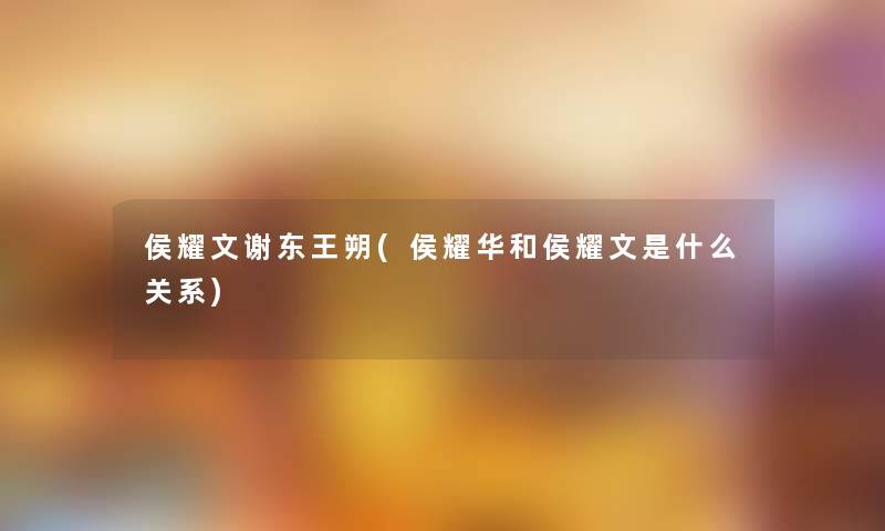 侯耀文谢东王朔(侯耀华和侯耀文是什么关系) 侯耀文谢东王朔(侯耀华和侯耀文是什么关系)