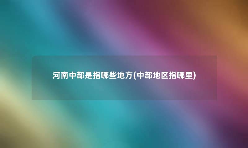 河南中部是指哪些地方(中部地区指哪里) 河南中部是指哪些地方(中部地区指哪里)