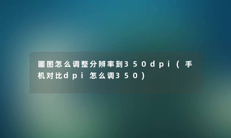 画图怎么调整分辨率到350dpi(手机对比dpi怎么调350) 画图怎么调整分辨率到350dpi(手机对比dpi怎么调350)