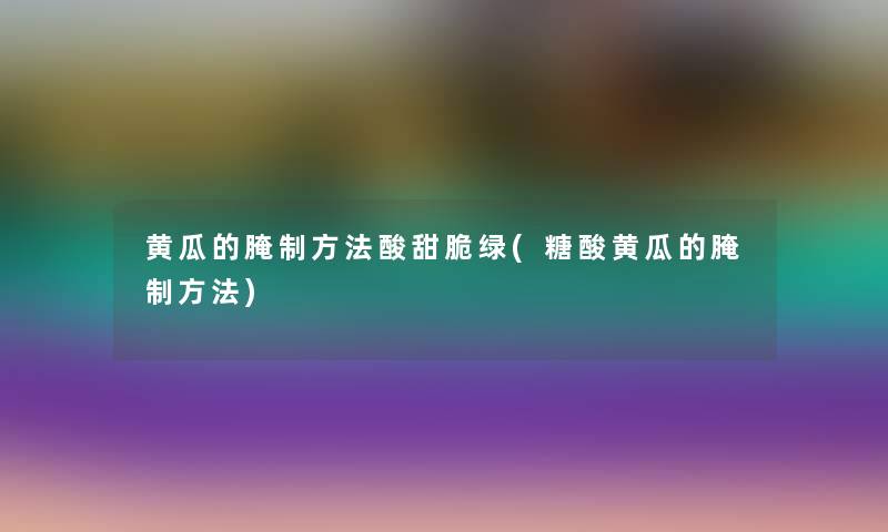 黄瓜的腌制方法酸甜脆绿(糖酸黄瓜的腌制方法)