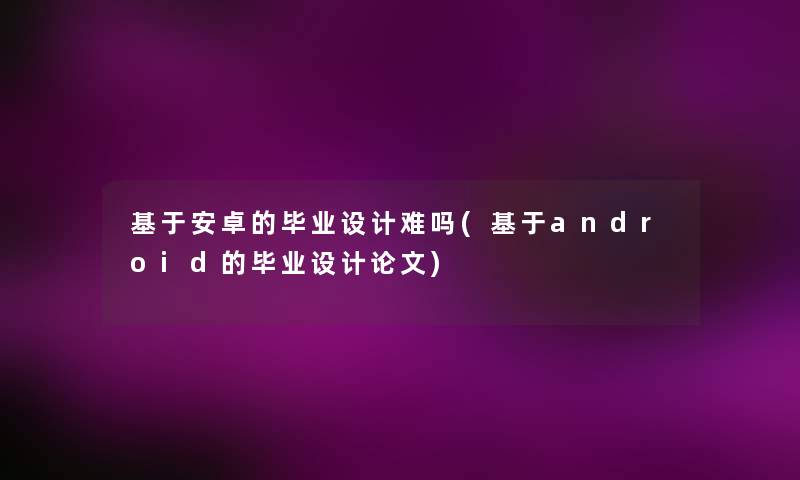 基于安卓的毕业设计难吗(基于android的毕业设计论文) 基于安卓的毕业设计难吗(基于android的毕业设计论文)