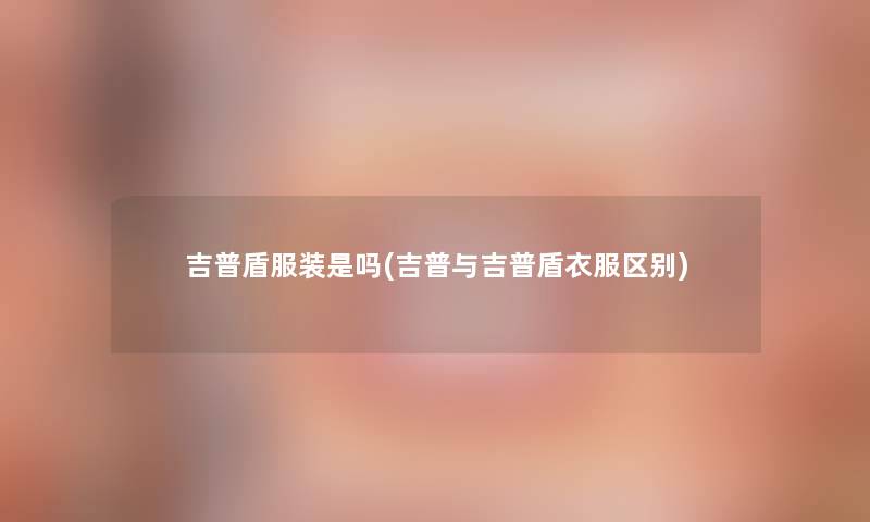 吉普盾服装是吗(吉普与吉普盾衣服区别) 吉普盾服装是吗(吉普与吉普盾衣服区别)